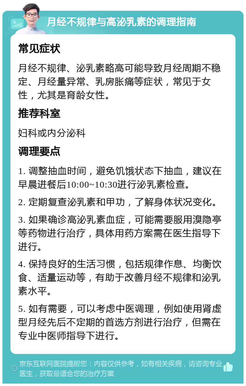 月经不规律与高泌乳素的调理指南 常见症状 月经不规律、泌乳素略高可能导致月经周期不稳定、月经量异常、乳房胀痛等症状，常见于女性，尤其是育龄女性。 推荐科室 妇科或内分泌科 调理要点 1. 调整抽血时间，避免饥饿状态下抽血，建议在早晨进餐后10:00~10:30进行泌乳素检查。 2. 定期复查泌乳素和甲功，了解身体状况变化。 3. 如果确诊高泌乳素血症，可能需要服用溴隐亭等药物进行治疗，具体用药方案需在医生指导下进行。 4. 保持良好的生活习惯，包括规律作息、均衡饮食、适量运动等，有助于改善月经不规律和泌乳素水平。 5. 如有需要，可以考虑中医调理，例如使用肾虚型月经先后不定期的首选方剂进行治疗，但需在专业中医师指导下进行。