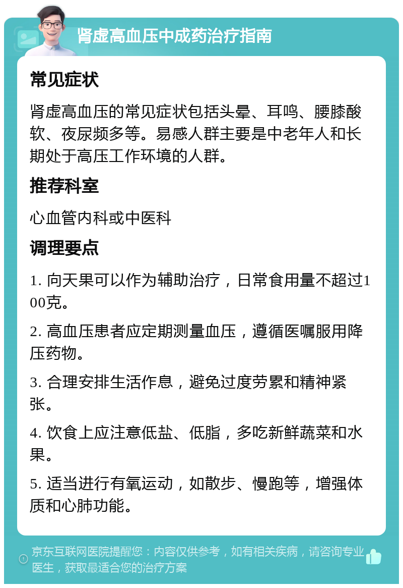 肾虚高血压中成药治疗指南 常见症状 肾虚高血压的常见症状包括头晕、耳鸣、腰膝酸软、夜尿频多等。易感人群主要是中老年人和长期处于高压工作环境的人群。 推荐科室 心血管内科或中医科 调理要点 1. 向天果可以作为辅助治疗，日常食用量不超过100克。 2. 高血压患者应定期测量血压，遵循医嘱服用降压药物。 3. 合理安排生活作息，避免过度劳累和精神紧张。 4. 饮食上应注意低盐、低脂，多吃新鲜蔬菜和水果。 5. 适当进行有氧运动，如散步、慢跑等，增强体质和心肺功能。