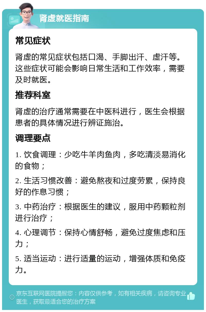 肾虚就医指南 常见症状 肾虚的常见症状包括口渴、手脚出汗、虚汗等。这些症状可能会影响日常生活和工作效率，需要及时就医。 推荐科室 肾虚的治疗通常需要在中医科进行，医生会根据患者的具体情况进行辨证施治。 调理要点 1. 饮食调理：少吃牛羊肉鱼肉，多吃清淡易消化的食物； 2. 生活习惯改善：避免熬夜和过度劳累，保持良好的作息习惯； 3. 中药治疗：根据医生的建议，服用中药颗粒剂进行治疗； 4. 心理调节：保持心情舒畅，避免过度焦虑和压力； 5. 适当运动：进行适量的运动，增强体质和免疫力。