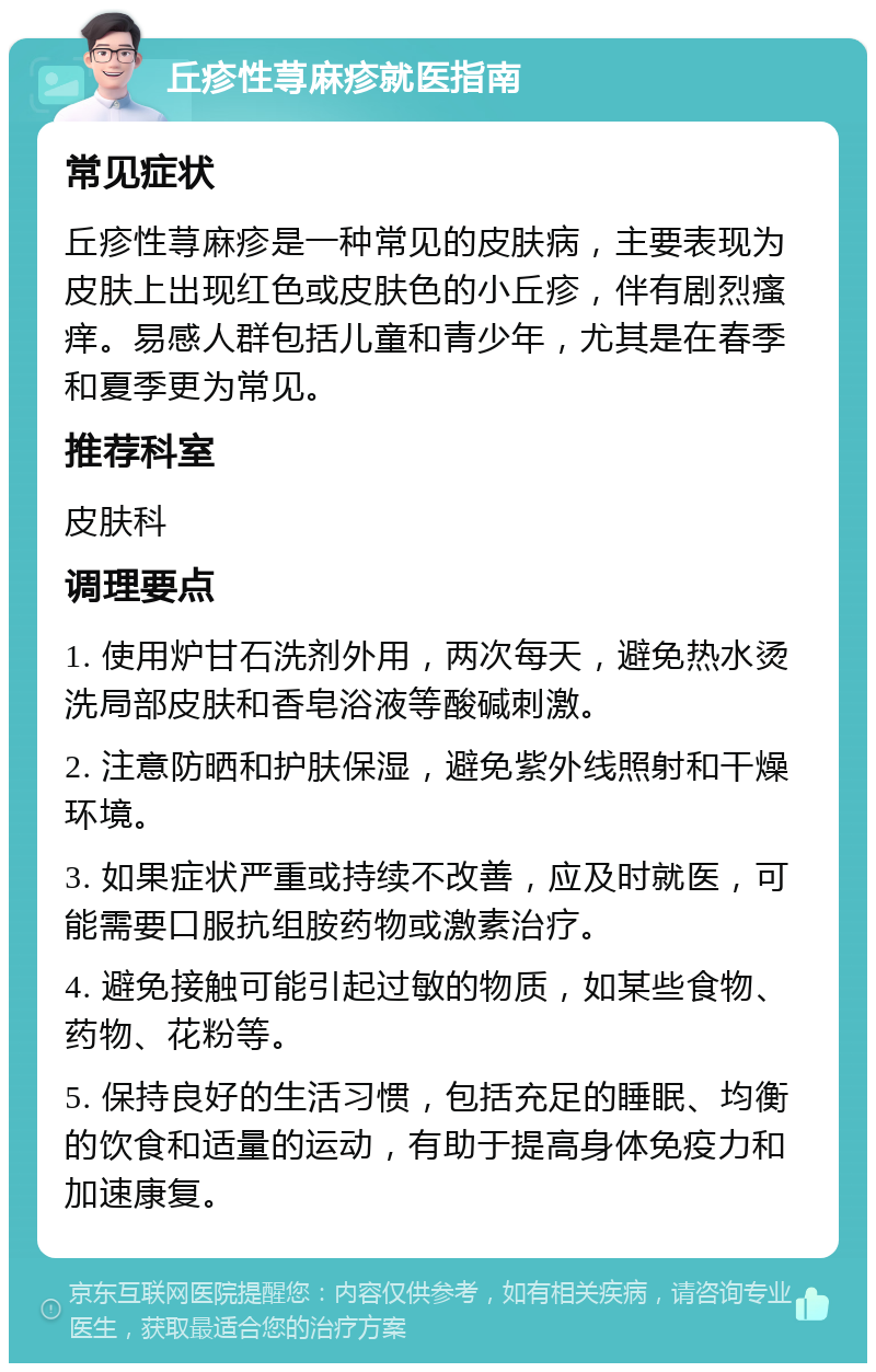 丘疹性荨麻疹就医指南 常见症状 丘疹性荨麻疹是一种常见的皮肤病，主要表现为皮肤上出现红色或皮肤色的小丘疹，伴有剧烈瘙痒。易感人群包括儿童和青少年，尤其是在春季和夏季更为常见。 推荐科室 皮肤科 调理要点 1. 使用炉甘石洗剂外用，两次每天，避免热水烫洗局部皮肤和香皂浴液等酸碱刺激。 2. 注意防晒和护肤保湿，避免紫外线照射和干燥环境。 3. 如果症状严重或持续不改善，应及时就医，可能需要口服抗组胺药物或激素治疗。 4. 避免接触可能引起过敏的物质，如某些食物、药物、花粉等。 5. 保持良好的生活习惯，包括充足的睡眠、均衡的饮食和适量的运动，有助于提高身体免疫力和加速康复。