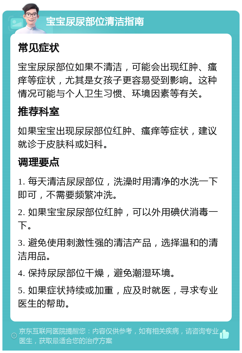 宝宝尿尿部位清洁指南 常见症状 宝宝尿尿部位如果不清洁，可能会出现红肿、瘙痒等症状，尤其是女孩子更容易受到影响。这种情况可能与个人卫生习惯、环境因素等有关。 推荐科室 如果宝宝出现尿尿部位红肿、瘙痒等症状，建议就诊于皮肤科或妇科。 调理要点 1. 每天清洁尿尿部位，洗澡时用清净的水洗一下即可，不需要频繁冲洗。 2. 如果宝宝尿尿部位红肿，可以外用碘伏消毒一下。 3. 避免使用刺激性强的清洁产品，选择温和的清洁用品。 4. 保持尿尿部位干燥，避免潮湿环境。 5. 如果症状持续或加重，应及时就医，寻求专业医生的帮助。