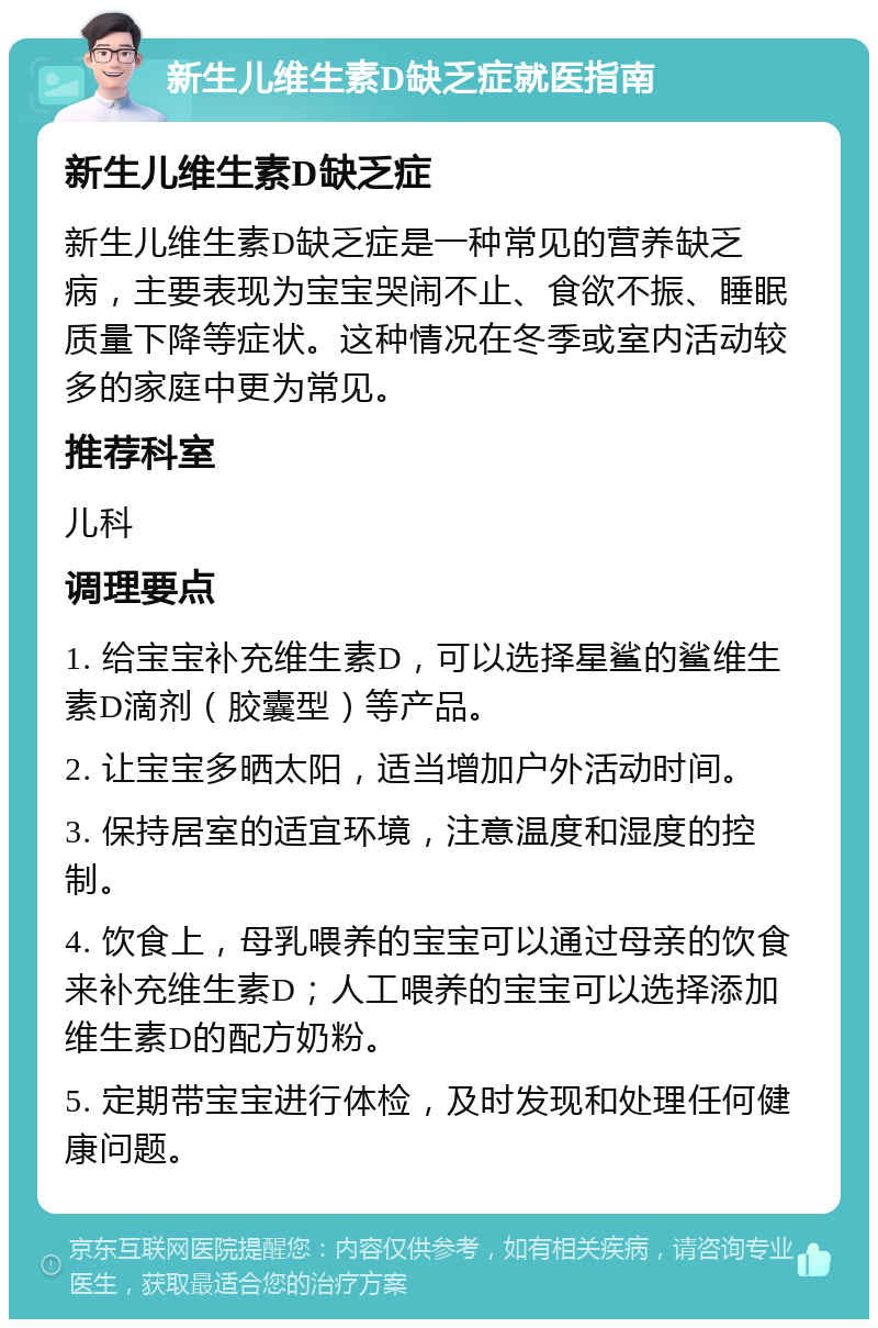 新生儿维生素D缺乏症就医指南 新生儿维生素D缺乏症 新生儿维生素D缺乏症是一种常见的营养缺乏病，主要表现为宝宝哭闹不止、食欲不振、睡眠质量下降等症状。这种情况在冬季或室内活动较多的家庭中更为常见。 推荐科室 儿科 调理要点 1. 给宝宝补充维生素D，可以选择星鲨的鲨维生素D滴剂（胶囊型）等产品。 2. 让宝宝多晒太阳，适当增加户外活动时间。 3. 保持居室的适宜环境，注意温度和湿度的控制。 4. 饮食上，母乳喂养的宝宝可以通过母亲的饮食来补充维生素D；人工喂养的宝宝可以选择添加维生素D的配方奶粉。 5. 定期带宝宝进行体检，及时发现和处理任何健康问题。