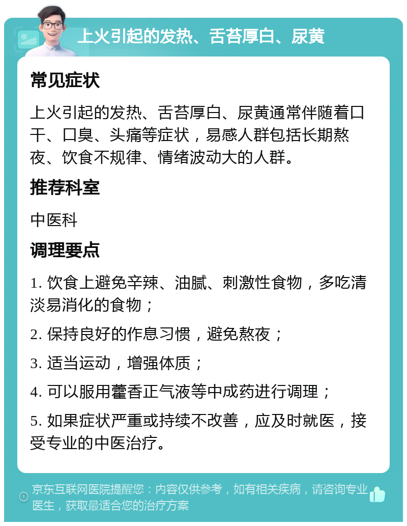 上火引起的发热、舌苔厚白、尿黄 常见症状 上火引起的发热、舌苔厚白、尿黄通常伴随着口干、口臭、头痛等症状，易感人群包括长期熬夜、饮食不规律、情绪波动大的人群。 推荐科室 中医科 调理要点 1. 饮食上避免辛辣、油腻、刺激性食物，多吃清淡易消化的食物； 2. 保持良好的作息习惯，避免熬夜； 3. 适当运动，增强体质； 4. 可以服用藿香正气液等中成药进行调理； 5. 如果症状严重或持续不改善，应及时就医，接受专业的中医治疗。