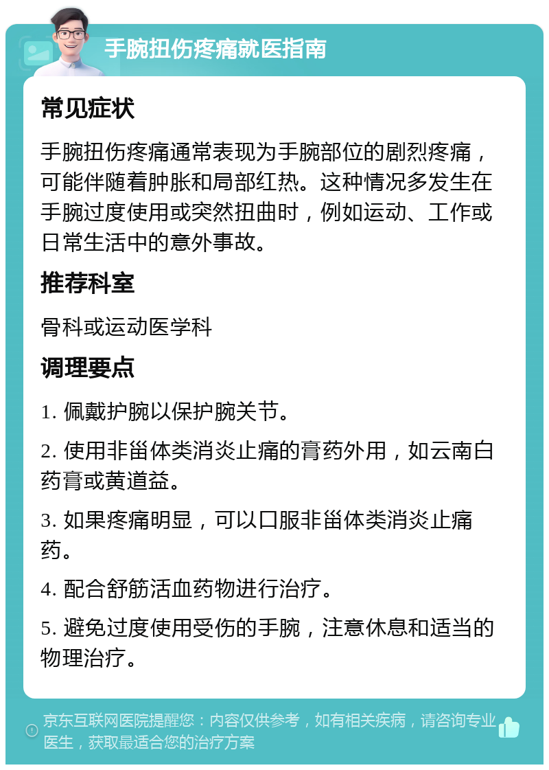 手腕扭伤疼痛就医指南 常见症状 手腕扭伤疼痛通常表现为手腕部位的剧烈疼痛，可能伴随着肿胀和局部红热。这种情况多发生在手腕过度使用或突然扭曲时，例如运动、工作或日常生活中的意外事故。 推荐科室 骨科或运动医学科 调理要点 1. 佩戴护腕以保护腕关节。 2. 使用非甾体类消炎止痛的膏药外用，如云南白药膏或黄道益。 3. 如果疼痛明显，可以口服非甾体类消炎止痛药。 4. 配合舒筋活血药物进行治疗。 5. 避免过度使用受伤的手腕，注意休息和适当的物理治疗。