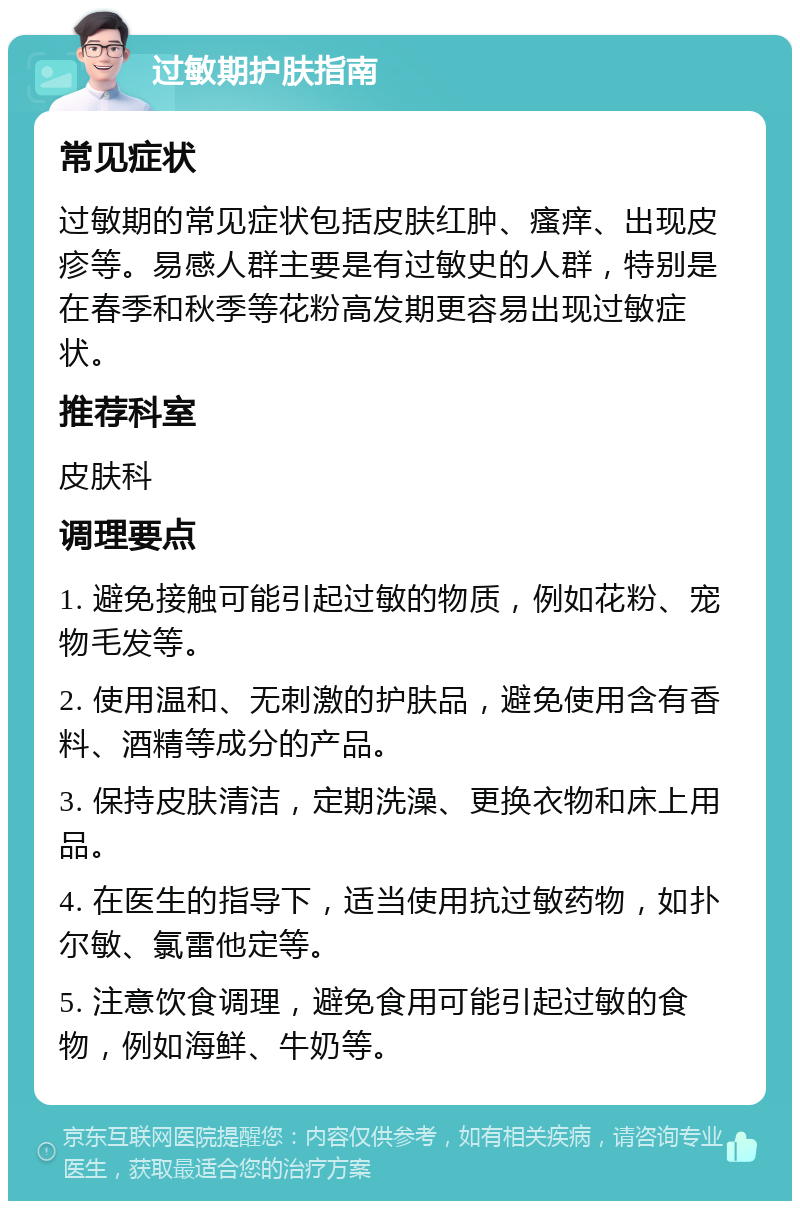 过敏期护肤指南 常见症状 过敏期的常见症状包括皮肤红肿、瘙痒、出现皮疹等。易感人群主要是有过敏史的人群，特别是在春季和秋季等花粉高发期更容易出现过敏症状。 推荐科室 皮肤科 调理要点 1. 避免接触可能引起过敏的物质，例如花粉、宠物毛发等。 2. 使用温和、无刺激的护肤品，避免使用含有香料、酒精等成分的产品。 3. 保持皮肤清洁，定期洗澡、更换衣物和床上用品。 4. 在医生的指导下，适当使用抗过敏药物，如扑尔敏、氯雷他定等。 5. 注意饮食调理，避免食用可能引起过敏的食物，例如海鲜、牛奶等。