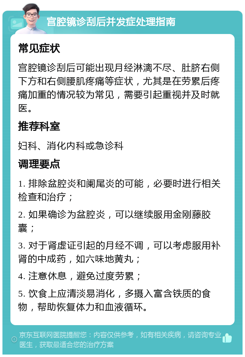 宫腔镜诊刮后并发症处理指南 常见症状 宫腔镜诊刮后可能出现月经淋漓不尽、肚脐右侧下方和右侧腰肌疼痛等症状，尤其是在劳累后疼痛加重的情况较为常见，需要引起重视并及时就医。 推荐科室 妇科、消化内科或急诊科 调理要点 1. 排除盆腔炎和阑尾炎的可能，必要时进行相关检查和治疗； 2. 如果确诊为盆腔炎，可以继续服用金刚藤胶囊； 3. 对于肾虚证引起的月经不调，可以考虑服用补肾的中成药，如六味地黄丸； 4. 注意休息，避免过度劳累； 5. 饮食上应清淡易消化，多摄入富含铁质的食物，帮助恢复体力和血液循环。