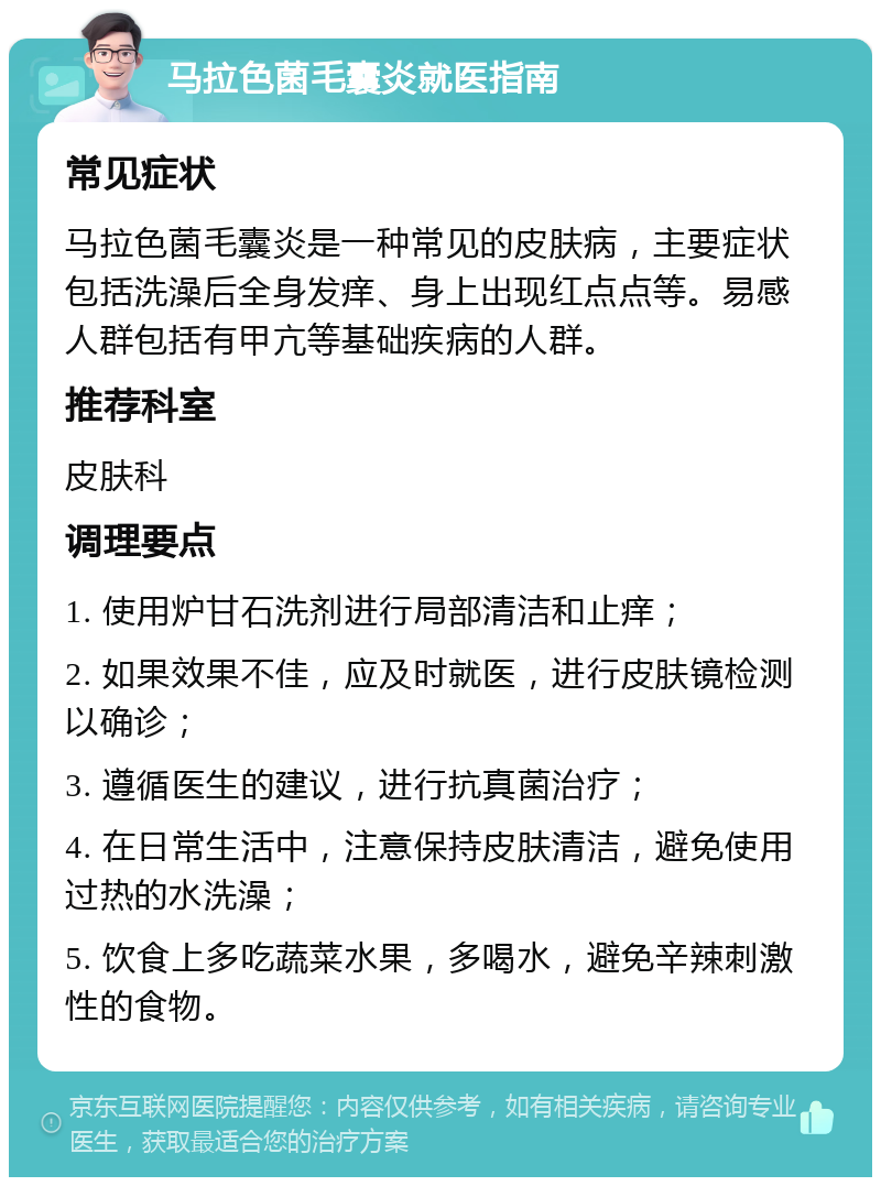 马拉色菌毛囊炎就医指南 常见症状 马拉色菌毛囊炎是一种常见的皮肤病，主要症状包括洗澡后全身发痒、身上出现红点点等。易感人群包括有甲亢等基础疾病的人群。 推荐科室 皮肤科 调理要点 1. 使用炉甘石洗剂进行局部清洁和止痒； 2. 如果效果不佳，应及时就医，进行皮肤镜检测以确诊； 3. 遵循医生的建议，进行抗真菌治疗； 4. 在日常生活中，注意保持皮肤清洁，避免使用过热的水洗澡； 5. 饮食上多吃蔬菜水果，多喝水，避免辛辣刺激性的食物。