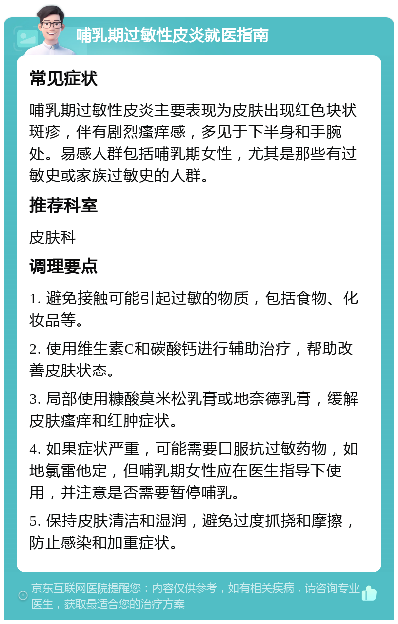 哺乳期过敏性皮炎就医指南 常见症状 哺乳期过敏性皮炎主要表现为皮肤出现红色块状斑疹，伴有剧烈瘙痒感，多见于下半身和手腕处。易感人群包括哺乳期女性，尤其是那些有过敏史或家族过敏史的人群。 推荐科室 皮肤科 调理要点 1. 避免接触可能引起过敏的物质，包括食物、化妆品等。 2. 使用维生素C和碳酸钙进行辅助治疗，帮助改善皮肤状态。 3. 局部使用糠酸莫米松乳膏或地奈德乳膏，缓解皮肤瘙痒和红肿症状。 4. 如果症状严重，可能需要口服抗过敏药物，如地氯雷他定，但哺乳期女性应在医生指导下使用，并注意是否需要暂停哺乳。 5. 保持皮肤清洁和湿润，避免过度抓挠和摩擦，防止感染和加重症状。