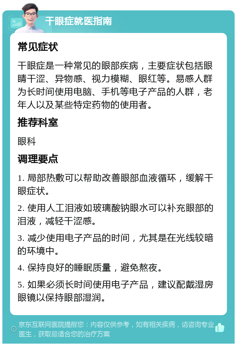 干眼症就医指南 常见症状 干眼症是一种常见的眼部疾病，主要症状包括眼睛干涩、异物感、视力模糊、眼红等。易感人群为长时间使用电脑、手机等电子产品的人群，老年人以及某些特定药物的使用者。 推荐科室 眼科 调理要点 1. 局部热敷可以帮助改善眼部血液循环，缓解干眼症状。 2. 使用人工泪液如玻璃酸钠眼水可以补充眼部的泪液，减轻干涩感。 3. 减少使用电子产品的时间，尤其是在光线较暗的环境中。 4. 保持良好的睡眠质量，避免熬夜。 5. 如果必须长时间使用电子产品，建议配戴湿房眼镜以保持眼部湿润。