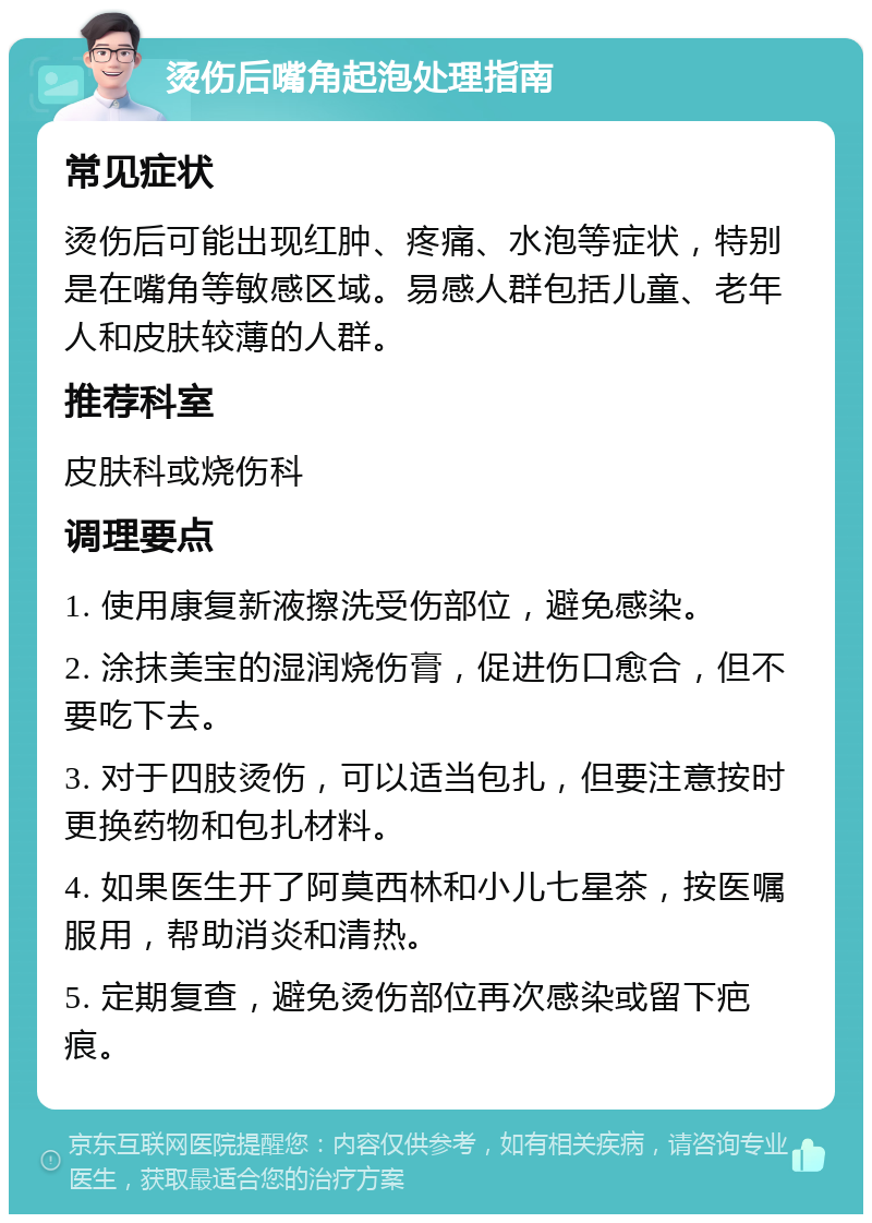 烫伤后嘴角起泡处理指南 常见症状 烫伤后可能出现红肿、疼痛、水泡等症状，特别是在嘴角等敏感区域。易感人群包括儿童、老年人和皮肤较薄的人群。 推荐科室 皮肤科或烧伤科 调理要点 1. 使用康复新液擦洗受伤部位，避免感染。 2. 涂抹美宝的湿润烧伤膏，促进伤口愈合，但不要吃下去。 3. 对于四肢烫伤，可以适当包扎，但要注意按时更换药物和包扎材料。 4. 如果医生开了阿莫西林和小儿七星茶，按医嘱服用，帮助消炎和清热。 5. 定期复查，避免烫伤部位再次感染或留下疤痕。