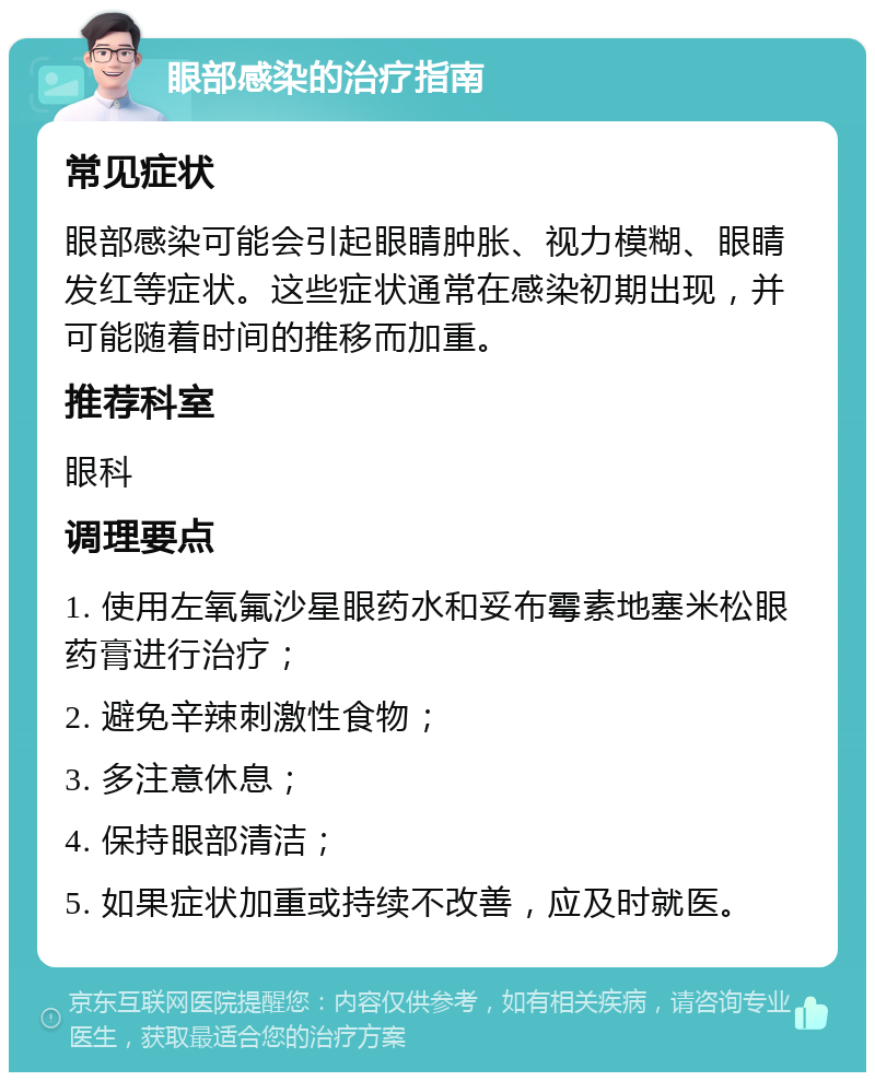 眼部感染的治疗指南 常见症状 眼部感染可能会引起眼睛肿胀、视力模糊、眼睛发红等症状。这些症状通常在感染初期出现，并可能随着时间的推移而加重。 推荐科室 眼科 调理要点 1. 使用左氧氟沙星眼药水和妥布霉素地塞米松眼药膏进行治疗； 2. 避免辛辣刺激性食物； 3. 多注意休息； 4. 保持眼部清洁； 5. 如果症状加重或持续不改善，应及时就医。