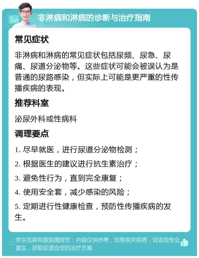 非淋病和淋病的诊断与治疗指南 常见症状 非淋病和淋病的常见症状包括尿频、尿急、尿痛、尿道分泌物等。这些症状可能会被误认为是普通的尿路感染，但实际上可能是更严重的性传播疾病的表现。 推荐科室 泌尿外科或性病科 调理要点 1. 尽早就医，进行尿道分泌物检测； 2. 根据医生的建议进行抗生素治疗； 3. 避免性行为，直到完全康复； 4. 使用安全套，减少感染的风险； 5. 定期进行性健康检查，预防性传播疾病的发生。