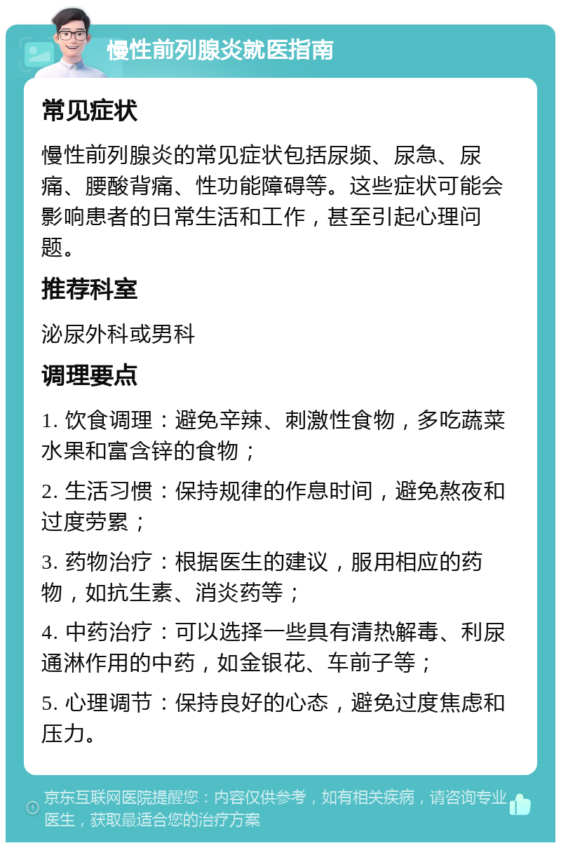 慢性前列腺炎就医指南 常见症状 慢性前列腺炎的常见症状包括尿频、尿急、尿痛、腰酸背痛、性功能障碍等。这些症状可能会影响患者的日常生活和工作，甚至引起心理问题。 推荐科室 泌尿外科或男科 调理要点 1. 饮食调理：避免辛辣、刺激性食物，多吃蔬菜水果和富含锌的食物； 2. 生活习惯：保持规律的作息时间，避免熬夜和过度劳累； 3. 药物治疗：根据医生的建议，服用相应的药物，如抗生素、消炎药等； 4. 中药治疗：可以选择一些具有清热解毒、利尿通淋作用的中药，如金银花、车前子等； 5. 心理调节：保持良好的心态，避免过度焦虑和压力。