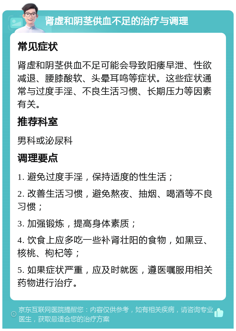 肾虚和阴茎供血不足的治疗与调理 常见症状 肾虚和阴茎供血不足可能会导致阳痿早泄、性欲减退、腰膝酸软、头晕耳鸣等症状。这些症状通常与过度手淫、不良生活习惯、长期压力等因素有关。 推荐科室 男科或泌尿科 调理要点 1. 避免过度手淫，保持适度的性生活； 2. 改善生活习惯，避免熬夜、抽烟、喝酒等不良习惯； 3. 加强锻炼，提高身体素质； 4. 饮食上应多吃一些补肾壮阳的食物，如黑豆、核桃、枸杞等； 5. 如果症状严重，应及时就医，遵医嘱服用相关药物进行治疗。