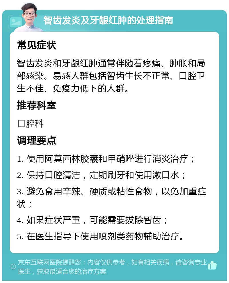 智齿发炎及牙龈红肿的处理指南 常见症状 智齿发炎和牙龈红肿通常伴随着疼痛、肿胀和局部感染。易感人群包括智齿生长不正常、口腔卫生不佳、免疫力低下的人群。 推荐科室 口腔科 调理要点 1. 使用阿莫西林胶囊和甲硝唑进行消炎治疗； 2. 保持口腔清洁，定期刷牙和使用漱口水； 3. 避免食用辛辣、硬质或粘性食物，以免加重症状； 4. 如果症状严重，可能需要拔除智齿； 5. 在医生指导下使用喷剂类药物辅助治疗。