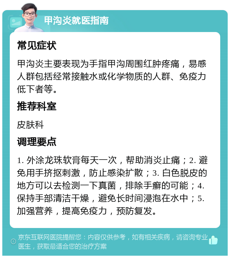 甲沟炎就医指南 常见症状 甲沟炎主要表现为手指甲沟周围红肿疼痛，易感人群包括经常接触水或化学物质的人群、免疫力低下者等。 推荐科室 皮肤科 调理要点 1. 外涂龙珠软膏每天一次，帮助消炎止痛；2. 避免用手挤抠刺激，防止感染扩散；3. 白色脱皮的地方可以去检测一下真菌，排除手癣的可能；4. 保持手部清洁干燥，避免长时间浸泡在水中；5. 加强营养，提高免疫力，预防复发。