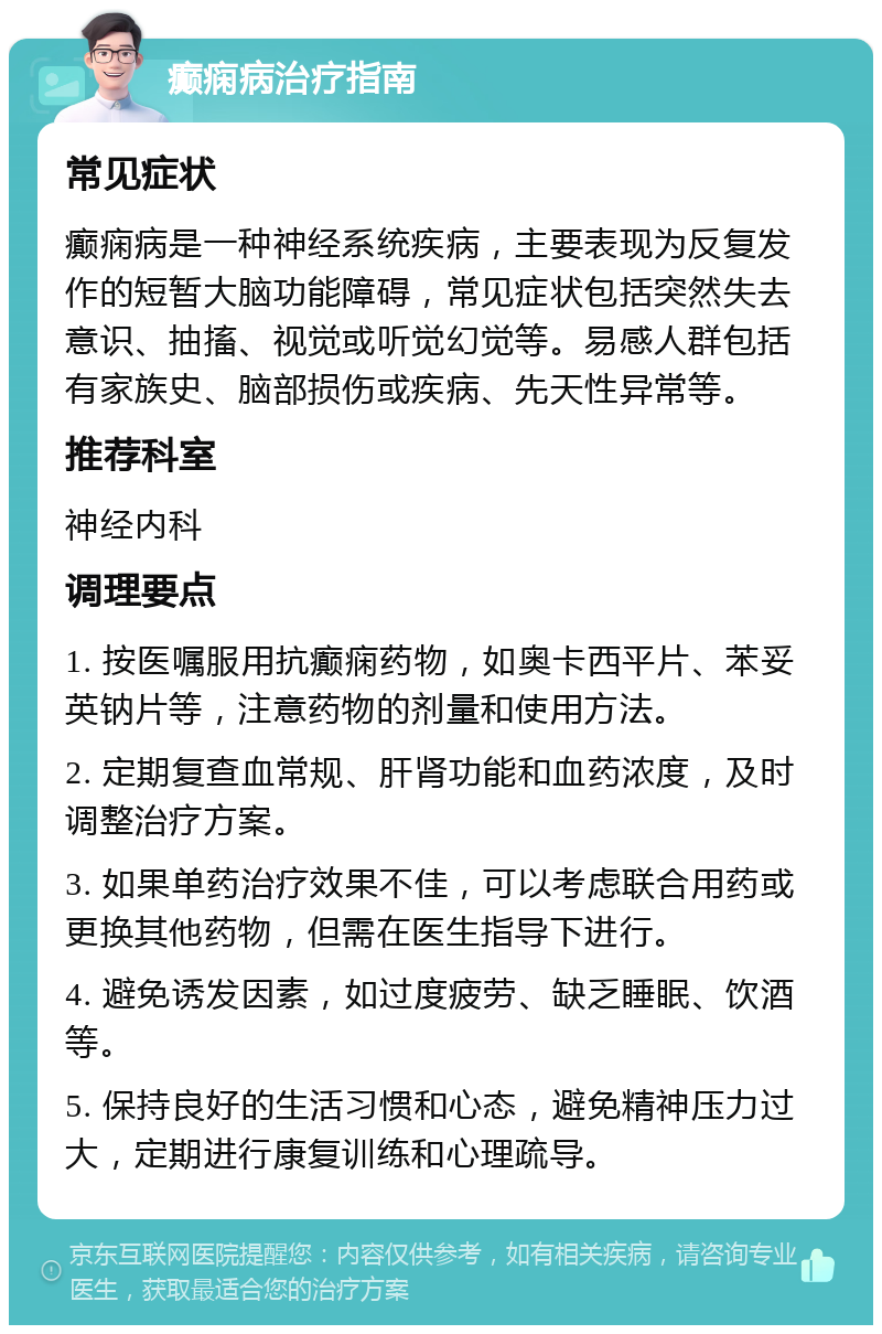 癫痫病治疗指南 常见症状 癫痫病是一种神经系统疾病，主要表现为反复发作的短暂大脑功能障碍，常见症状包括突然失去意识、抽搐、视觉或听觉幻觉等。易感人群包括有家族史、脑部损伤或疾病、先天性异常等。 推荐科室 神经内科 调理要点 1. 按医嘱服用抗癫痫药物，如奥卡西平片、苯妥英钠片等，注意药物的剂量和使用方法。 2. 定期复查血常规、肝肾功能和血药浓度，及时调整治疗方案。 3. 如果单药治疗效果不佳，可以考虑联合用药或更换其他药物，但需在医生指导下进行。 4. 避免诱发因素，如过度疲劳、缺乏睡眠、饮酒等。 5. 保持良好的生活习惯和心态，避免精神压力过大，定期进行康复训练和心理疏导。