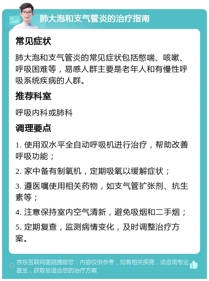 肺大泡和支气管炎的治疗指南 常见症状 肺大泡和支气管炎的常见症状包括憋喘、咳嗽、呼吸困难等，易感人群主要是老年人和有慢性呼吸系统疾病的人群。 推荐科室 呼吸内科或肺科 调理要点 1. 使用双水平全自动呼吸机进行治疗，帮助改善呼吸功能； 2. 家中备有制氧机，定期吸氧以缓解症状； 3. 遵医嘱使用相关药物，如支气管扩张剂、抗生素等； 4. 注意保持室内空气清新，避免吸烟和二手烟； 5. 定期复查，监测病情变化，及时调整治疗方案。