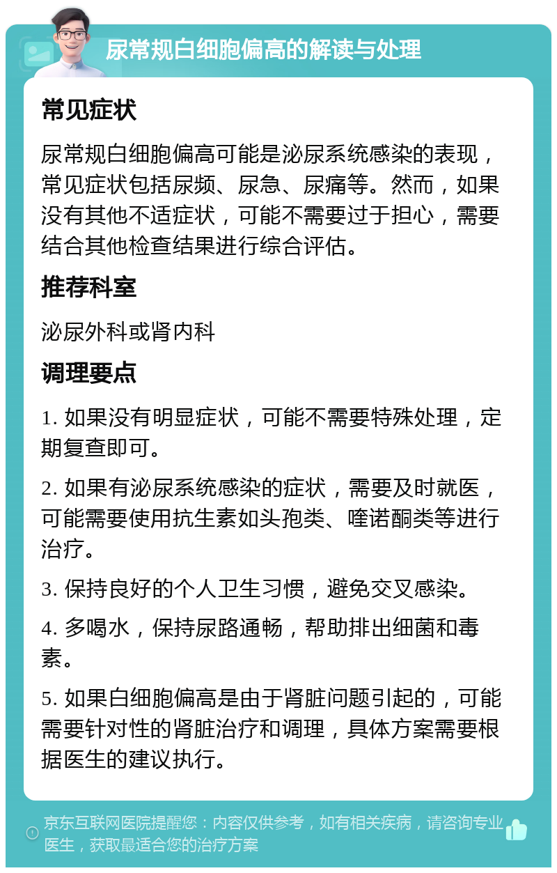 尿常规白细胞偏高的解读与处理 常见症状 尿常规白细胞偏高可能是泌尿系统感染的表现，常见症状包括尿频、尿急、尿痛等。然而，如果没有其他不适症状，可能不需要过于担心，需要结合其他检查结果进行综合评估。 推荐科室 泌尿外科或肾内科 调理要点 1. 如果没有明显症状，可能不需要特殊处理，定期复查即可。 2. 如果有泌尿系统感染的症状，需要及时就医，可能需要使用抗生素如头孢类、喹诺酮类等进行治疗。 3. 保持良好的个人卫生习惯，避免交叉感染。 4. 多喝水，保持尿路通畅，帮助排出细菌和毒素。 5. 如果白细胞偏高是由于肾脏问题引起的，可能需要针对性的肾脏治疗和调理，具体方案需要根据医生的建议执行。