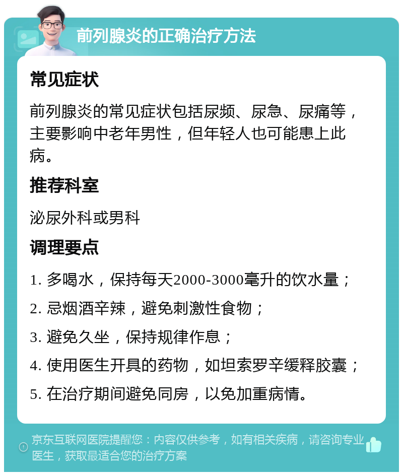 前列腺炎的正确治疗方法 常见症状 前列腺炎的常见症状包括尿频、尿急、尿痛等，主要影响中老年男性，但年轻人也可能患上此病。 推荐科室 泌尿外科或男科 调理要点 1. 多喝水，保持每天2000-3000毫升的饮水量； 2. 忌烟酒辛辣，避免刺激性食物； 3. 避免久坐，保持规律作息； 4. 使用医生开具的药物，如坦索罗辛缓释胶囊； 5. 在治疗期间避免同房，以免加重病情。