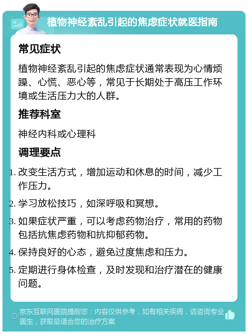 植物神经紊乱引起的焦虑症状就医指南 常见症状 植物神经紊乱引起的焦虑症状通常表现为心情烦躁、心慌、恶心等，常见于长期处于高压工作环境或生活压力大的人群。 推荐科室 神经内科或心理科 调理要点 改变生活方式，增加运动和休息的时间，减少工作压力。 学习放松技巧，如深呼吸和冥想。 如果症状严重，可以考虑药物治疗，常用的药物包括抗焦虑药物和抗抑郁药物。 保持良好的心态，避免过度焦虑和压力。 定期进行身体检查，及时发现和治疗潜在的健康问题。