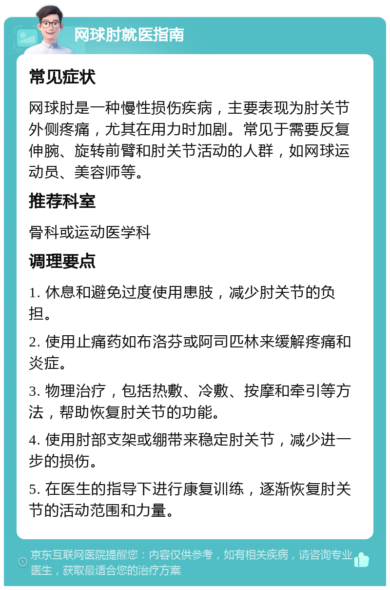 网球肘就医指南 常见症状 网球肘是一种慢性损伤疾病，主要表现为肘关节外侧疼痛，尤其在用力时加剧。常见于需要反复伸腕、旋转前臂和肘关节活动的人群，如网球运动员、美容师等。 推荐科室 骨科或运动医学科 调理要点 1. 休息和避免过度使用患肢，减少肘关节的负担。 2. 使用止痛药如布洛芬或阿司匹林来缓解疼痛和炎症。 3. 物理治疗，包括热敷、冷敷、按摩和牵引等方法，帮助恢复肘关节的功能。 4. 使用肘部支架或绷带来稳定肘关节，减少进一步的损伤。 5. 在医生的指导下进行康复训练，逐渐恢复肘关节的活动范围和力量。