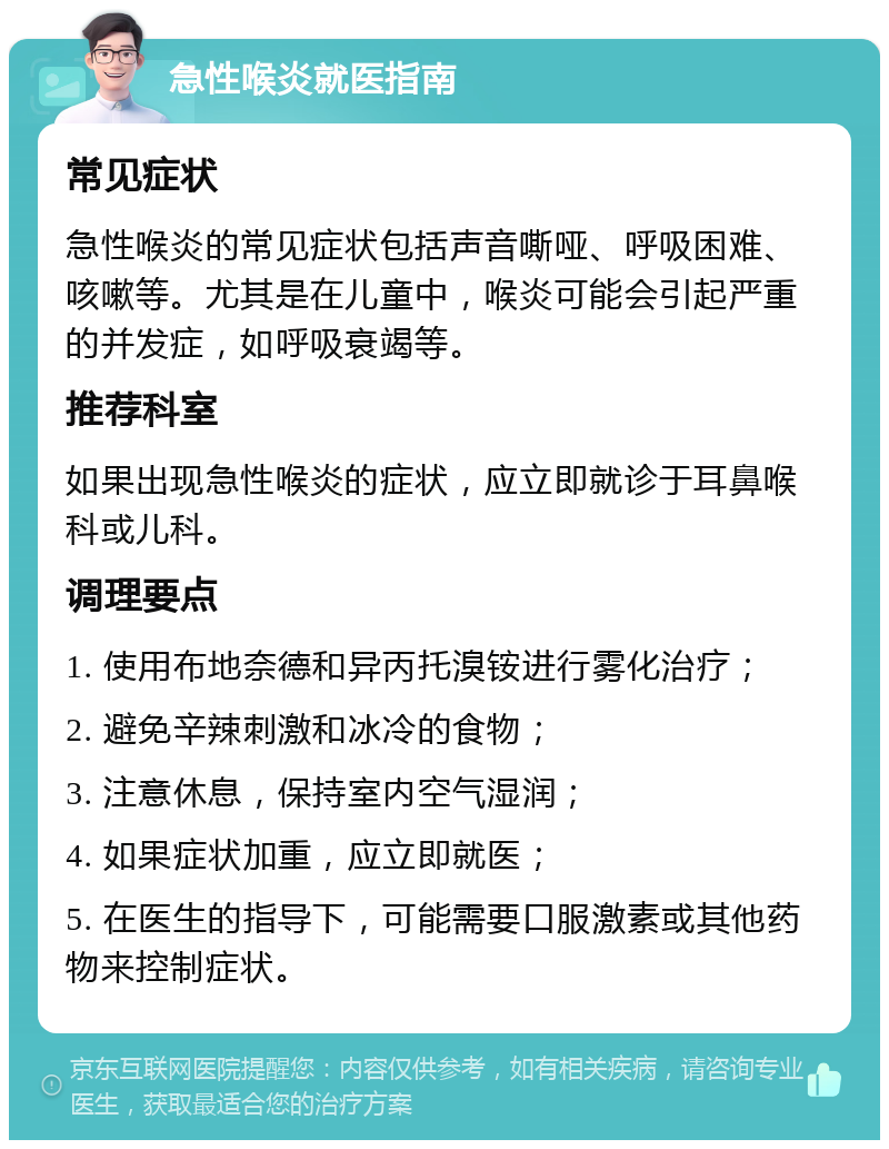 急性喉炎就医指南 常见症状 急性喉炎的常见症状包括声音嘶哑、呼吸困难、咳嗽等。尤其是在儿童中，喉炎可能会引起严重的并发症，如呼吸衰竭等。 推荐科室 如果出现急性喉炎的症状，应立即就诊于耳鼻喉科或儿科。 调理要点 1. 使用布地奈德和异丙托溴铵进行雾化治疗； 2. 避免辛辣刺激和冰冷的食物； 3. 注意休息，保持室内空气湿润； 4. 如果症状加重，应立即就医； 5. 在医生的指导下，可能需要口服激素或其他药物来控制症状。