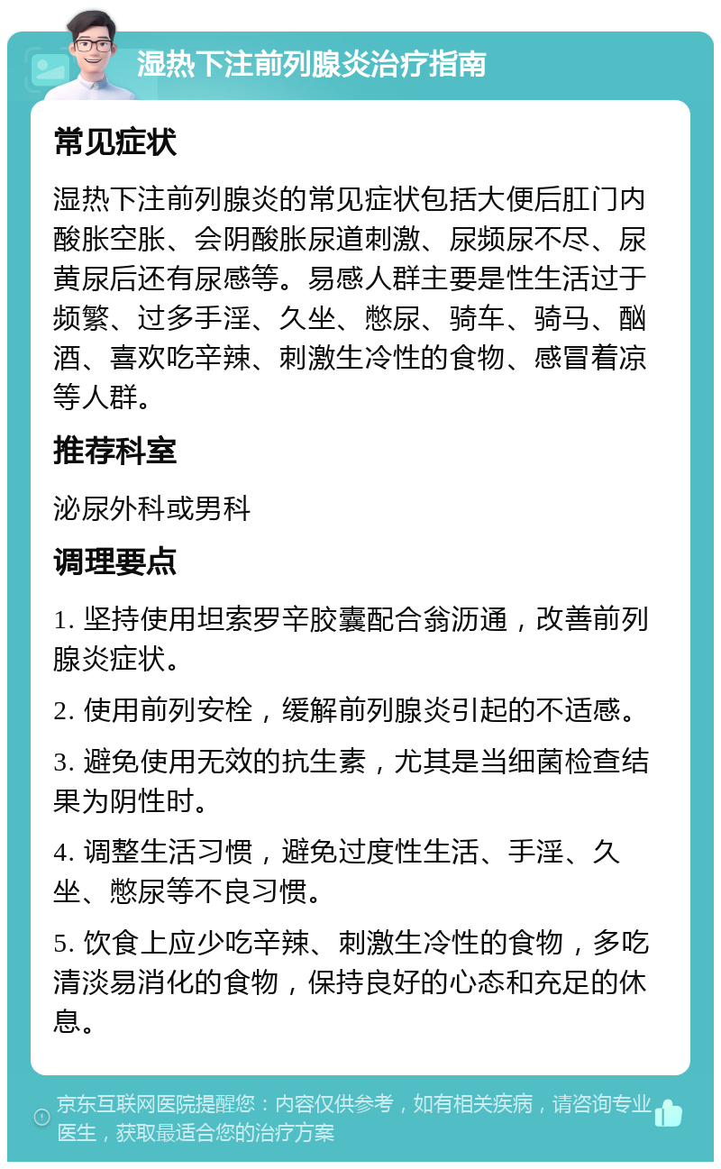 湿热下注前列腺炎治疗指南 常见症状 湿热下注前列腺炎的常见症状包括大便后肛门内酸胀空胀、会阴酸胀尿道刺激、尿频尿不尽、尿黄尿后还有尿感等。易感人群主要是性生活过于频繁、过多手淫、久坐、憋尿、骑车、骑马、酗酒、喜欢吃辛辣、刺激生冷性的食物、感冒着凉等人群。 推荐科室 泌尿外科或男科 调理要点 1. 坚持使用坦索罗辛胶囊配合翁沥通，改善前列腺炎症状。 2. 使用前列安栓，缓解前列腺炎引起的不适感。 3. 避免使用无效的抗生素，尤其是当细菌检查结果为阴性时。 4. 调整生活习惯，避免过度性生活、手淫、久坐、憋尿等不良习惯。 5. 饮食上应少吃辛辣、刺激生冷性的食物，多吃清淡易消化的食物，保持良好的心态和充足的休息。