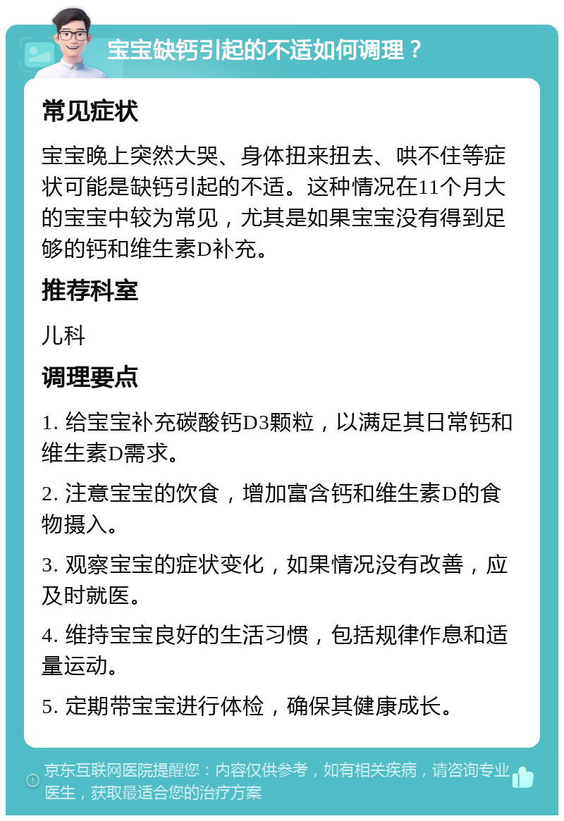 宝宝缺钙引起的不适如何调理？ 常见症状 宝宝晚上突然大哭、身体扭来扭去、哄不住等症状可能是缺钙引起的不适。这种情况在11个月大的宝宝中较为常见，尤其是如果宝宝没有得到足够的钙和维生素D补充。 推荐科室 儿科 调理要点 1. 给宝宝补充碳酸钙D3颗粒，以满足其日常钙和维生素D需求。 2. 注意宝宝的饮食，增加富含钙和维生素D的食物摄入。 3. 观察宝宝的症状变化，如果情况没有改善，应及时就医。 4. 维持宝宝良好的生活习惯，包括规律作息和适量运动。 5. 定期带宝宝进行体检，确保其健康成长。