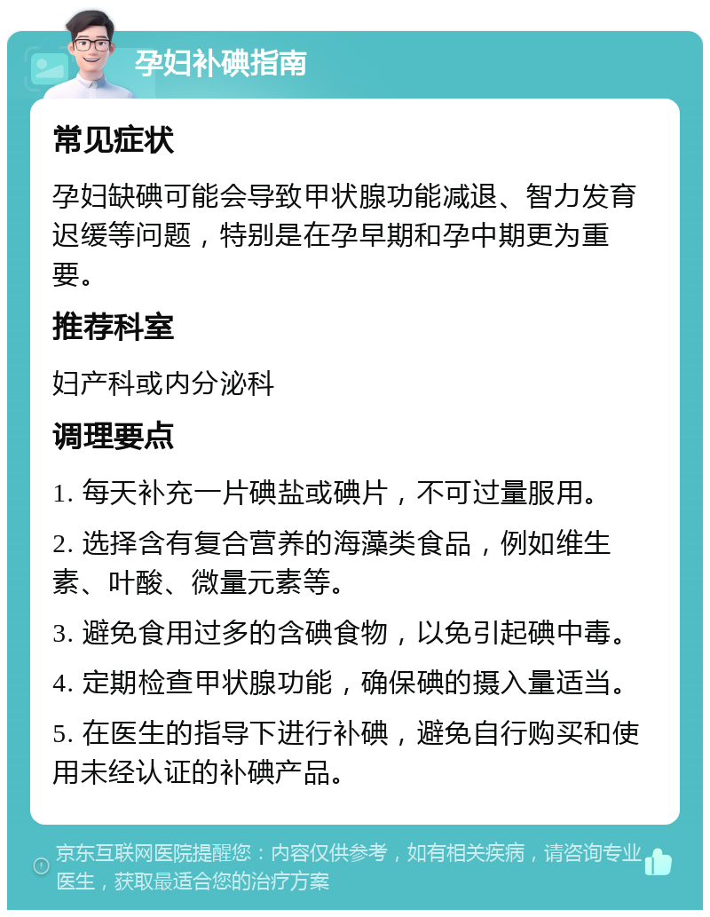 孕妇补碘指南 常见症状 孕妇缺碘可能会导致甲状腺功能减退、智力发育迟缓等问题，特别是在孕早期和孕中期更为重要。 推荐科室 妇产科或内分泌科 调理要点 1. 每天补充一片碘盐或碘片，不可过量服用。 2. 选择含有复合营养的海藻类食品，例如维生素、叶酸、微量元素等。 3. 避免食用过多的含碘食物，以免引起碘中毒。 4. 定期检查甲状腺功能，确保碘的摄入量适当。 5. 在医生的指导下进行补碘，避免自行购买和使用未经认证的补碘产品。