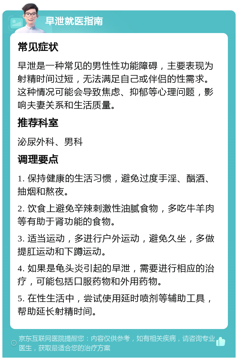 早泄就医指南 常见症状 早泄是一种常见的男性性功能障碍，主要表现为射精时间过短，无法满足自己或伴侣的性需求。这种情况可能会导致焦虑、抑郁等心理问题，影响夫妻关系和生活质量。 推荐科室 泌尿外科、男科 调理要点 1. 保持健康的生活习惯，避免过度手淫、酗酒、抽烟和熬夜。 2. 饮食上避免辛辣刺激性油腻食物，多吃牛羊肉等有助于肾功能的食物。 3. 适当运动，多进行户外运动，避免久坐，多做提肛运动和下蹲运动。 4. 如果是龟头炎引起的早泄，需要进行相应的治疗，可能包括口服药物和外用药物。 5. 在性生活中，尝试使用延时喷剂等辅助工具，帮助延长射精时间。