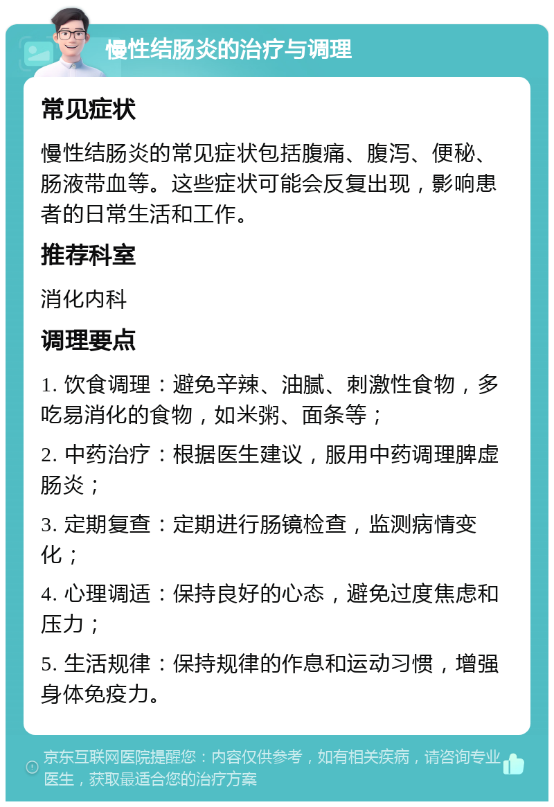 慢性结肠炎的治疗与调理 常见症状 慢性结肠炎的常见症状包括腹痛、腹泻、便秘、肠液带血等。这些症状可能会反复出现，影响患者的日常生活和工作。 推荐科室 消化内科 调理要点 1. 饮食调理：避免辛辣、油腻、刺激性食物，多吃易消化的食物，如米粥、面条等； 2. 中药治疗：根据医生建议，服用中药调理脾虚肠炎； 3. 定期复查：定期进行肠镜检查，监测病情变化； 4. 心理调适：保持良好的心态，避免过度焦虑和压力； 5. 生活规律：保持规律的作息和运动习惯，增强身体免疫力。