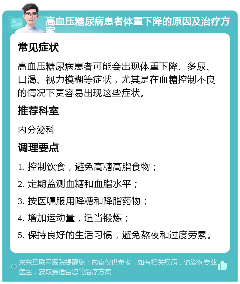 高血压糖尿病患者体重下降的原因及治疗方案 常见症状 高血压糖尿病患者可能会出现体重下降、多尿、口渴、视力模糊等症状，尤其是在血糖控制不良的情况下更容易出现这些症状。 推荐科室 内分泌科 调理要点 1. 控制饮食，避免高糖高脂食物； 2. 定期监测血糖和血脂水平； 3. 按医嘱服用降糖和降脂药物； 4. 增加运动量，适当锻炼； 5. 保持良好的生活习惯，避免熬夜和过度劳累。