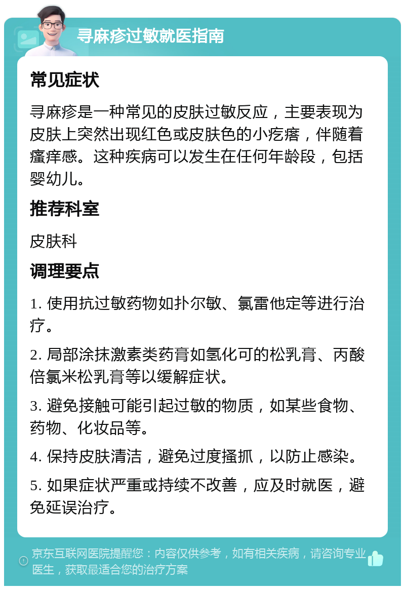 寻麻疹过敏就医指南 常见症状 寻麻疹是一种常见的皮肤过敏反应，主要表现为皮肤上突然出现红色或皮肤色的小疙瘩，伴随着瘙痒感。这种疾病可以发生在任何年龄段，包括婴幼儿。 推荐科室 皮肤科 调理要点 1. 使用抗过敏药物如扑尔敏、氯雷他定等进行治疗。 2. 局部涂抹激素类药膏如氢化可的松乳膏、丙酸倍氯米松乳膏等以缓解症状。 3. 避免接触可能引起过敏的物质，如某些食物、药物、化妆品等。 4. 保持皮肤清洁，避免过度搔抓，以防止感染。 5. 如果症状严重或持续不改善，应及时就医，避免延误治疗。