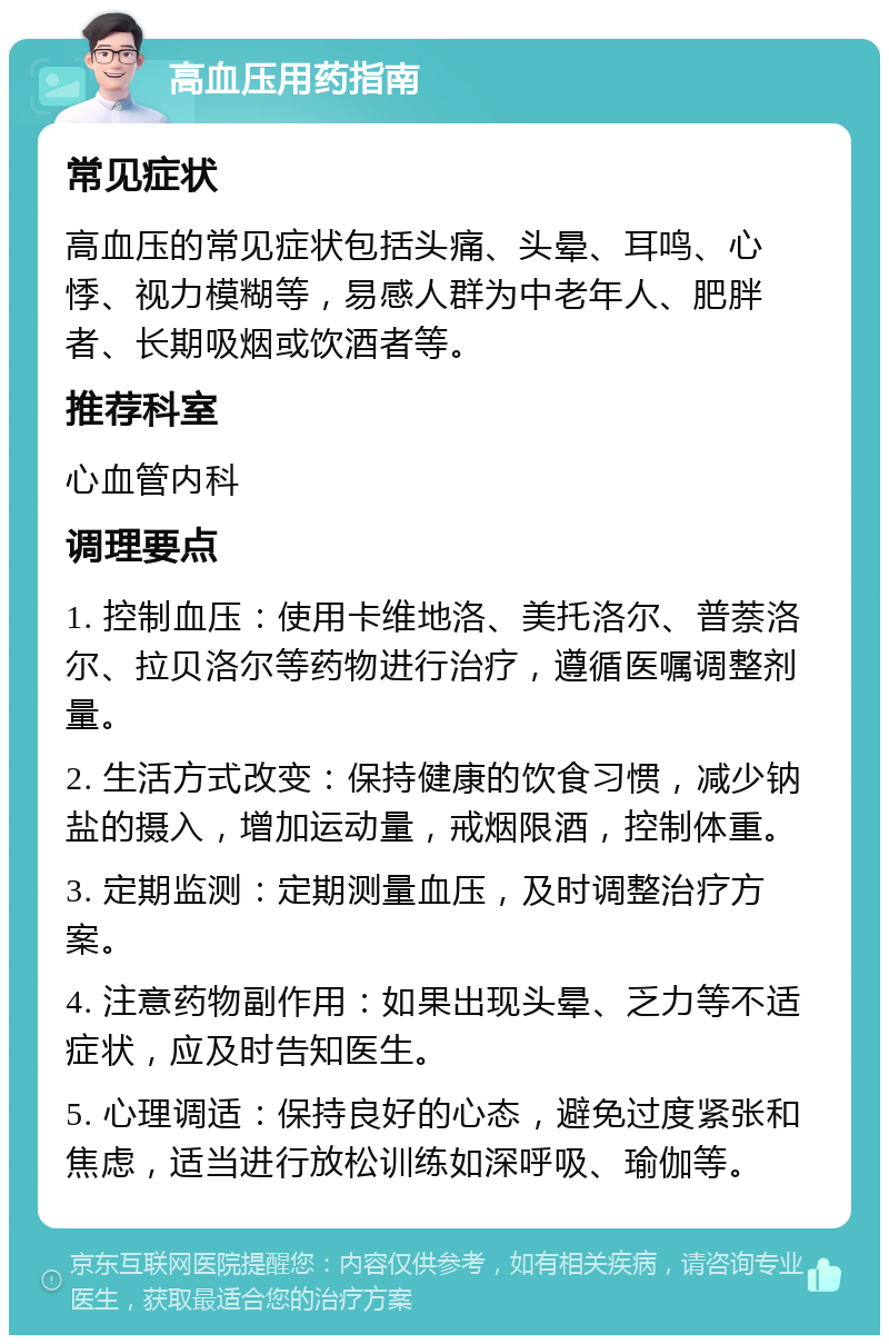 高血压用药指南 常见症状 高血压的常见症状包括头痛、头晕、耳鸣、心悸、视力模糊等，易感人群为中老年人、肥胖者、长期吸烟或饮酒者等。 推荐科室 心血管内科 调理要点 1. 控制血压：使用卡维地洛、美托洛尔、普萘洛尔、拉贝洛尔等药物进行治疗，遵循医嘱调整剂量。 2. 生活方式改变：保持健康的饮食习惯，减少钠盐的摄入，增加运动量，戒烟限酒，控制体重。 3. 定期监测：定期测量血压，及时调整治疗方案。 4. 注意药物副作用：如果出现头晕、乏力等不适症状，应及时告知医生。 5. 心理调适：保持良好的心态，避免过度紧张和焦虑，适当进行放松训练如深呼吸、瑜伽等。