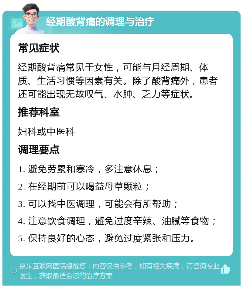 经期酸背痛的调理与治疗 常见症状 经期酸背痛常见于女性，可能与月经周期、体质、生活习惯等因素有关。除了酸背痛外，患者还可能出现无故叹气、水肿、乏力等症状。 推荐科室 妇科或中医科 调理要点 1. 避免劳累和寒冷，多注意休息； 2. 在经期前可以喝益母草颗粒； 3. 可以找中医调理，可能会有所帮助； 4. 注意饮食调理，避免过度辛辣、油腻等食物； 5. 保持良好的心态，避免过度紧张和压力。