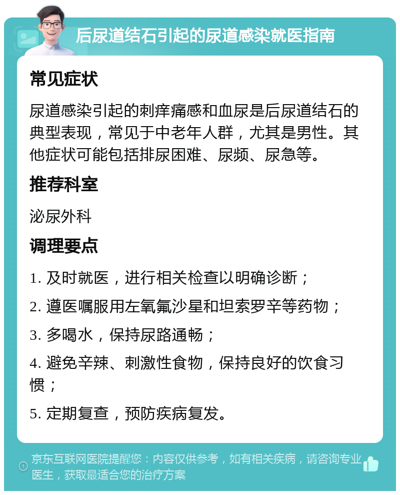 后尿道结石引起的尿道感染就医指南 常见症状 尿道感染引起的刺痒痛感和血尿是后尿道结石的典型表现，常见于中老年人群，尤其是男性。其他症状可能包括排尿困难、尿频、尿急等。 推荐科室 泌尿外科 调理要点 1. 及时就医，进行相关检查以明确诊断； 2. 遵医嘱服用左氧氟沙星和坦索罗辛等药物； 3. 多喝水，保持尿路通畅； 4. 避免辛辣、刺激性食物，保持良好的饮食习惯； 5. 定期复查，预防疾病复发。