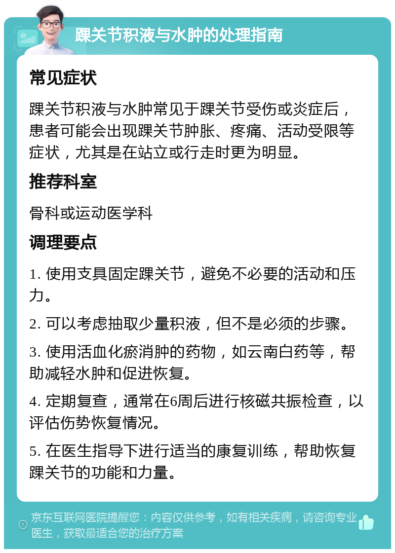 踝关节积液与水肿的处理指南 常见症状 踝关节积液与水肿常见于踝关节受伤或炎症后，患者可能会出现踝关节肿胀、疼痛、活动受限等症状，尤其是在站立或行走时更为明显。 推荐科室 骨科或运动医学科 调理要点 1. 使用支具固定踝关节，避免不必要的活动和压力。 2. 可以考虑抽取少量积液，但不是必须的步骤。 3. 使用活血化瘀消肿的药物，如云南白药等，帮助减轻水肿和促进恢复。 4. 定期复查，通常在6周后进行核磁共振检查，以评估伤势恢复情况。 5. 在医生指导下进行适当的康复训练，帮助恢复踝关节的功能和力量。