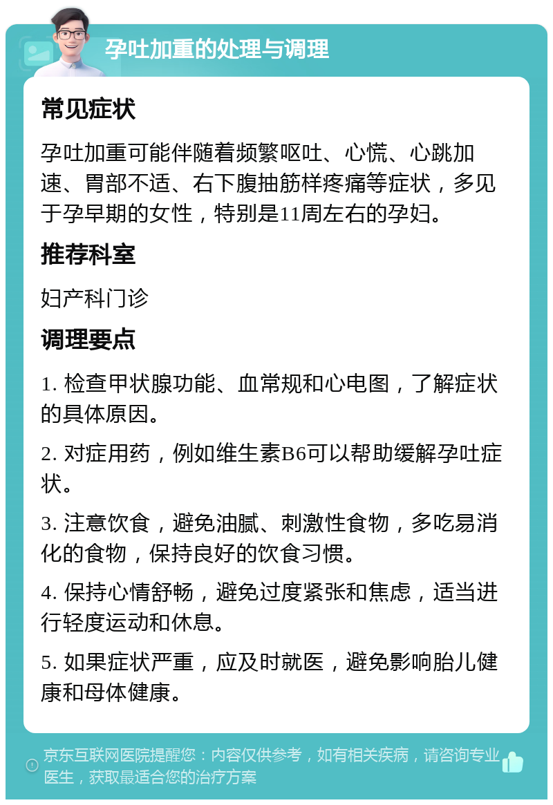 孕吐加重的处理与调理 常见症状 孕吐加重可能伴随着频繁呕吐、心慌、心跳加速、胃部不适、右下腹抽筋样疼痛等症状，多见于孕早期的女性，特别是11周左右的孕妇。 推荐科室 妇产科门诊 调理要点 1. 检查甲状腺功能、血常规和心电图，了解症状的具体原因。 2. 对症用药，例如维生素B6可以帮助缓解孕吐症状。 3. 注意饮食，避免油腻、刺激性食物，多吃易消化的食物，保持良好的饮食习惯。 4. 保持心情舒畅，避免过度紧张和焦虑，适当进行轻度运动和休息。 5. 如果症状严重，应及时就医，避免影响胎儿健康和母体健康。