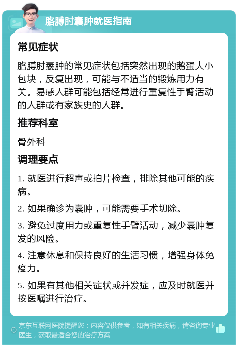 胳膊肘囊肿就医指南 常见症状 胳膊肘囊肿的常见症状包括突然出现的鹅蛋大小包块，反复出现，可能与不适当的锻炼用力有关。易感人群可能包括经常进行重复性手臂活动的人群或有家族史的人群。 推荐科室 骨外科 调理要点 1. 就医进行超声或拍片检查，排除其他可能的疾病。 2. 如果确诊为囊肿，可能需要手术切除。 3. 避免过度用力或重复性手臂活动，减少囊肿复发的风险。 4. 注意休息和保持良好的生活习惯，增强身体免疫力。 5. 如果有其他相关症状或并发症，应及时就医并按医嘱进行治疗。