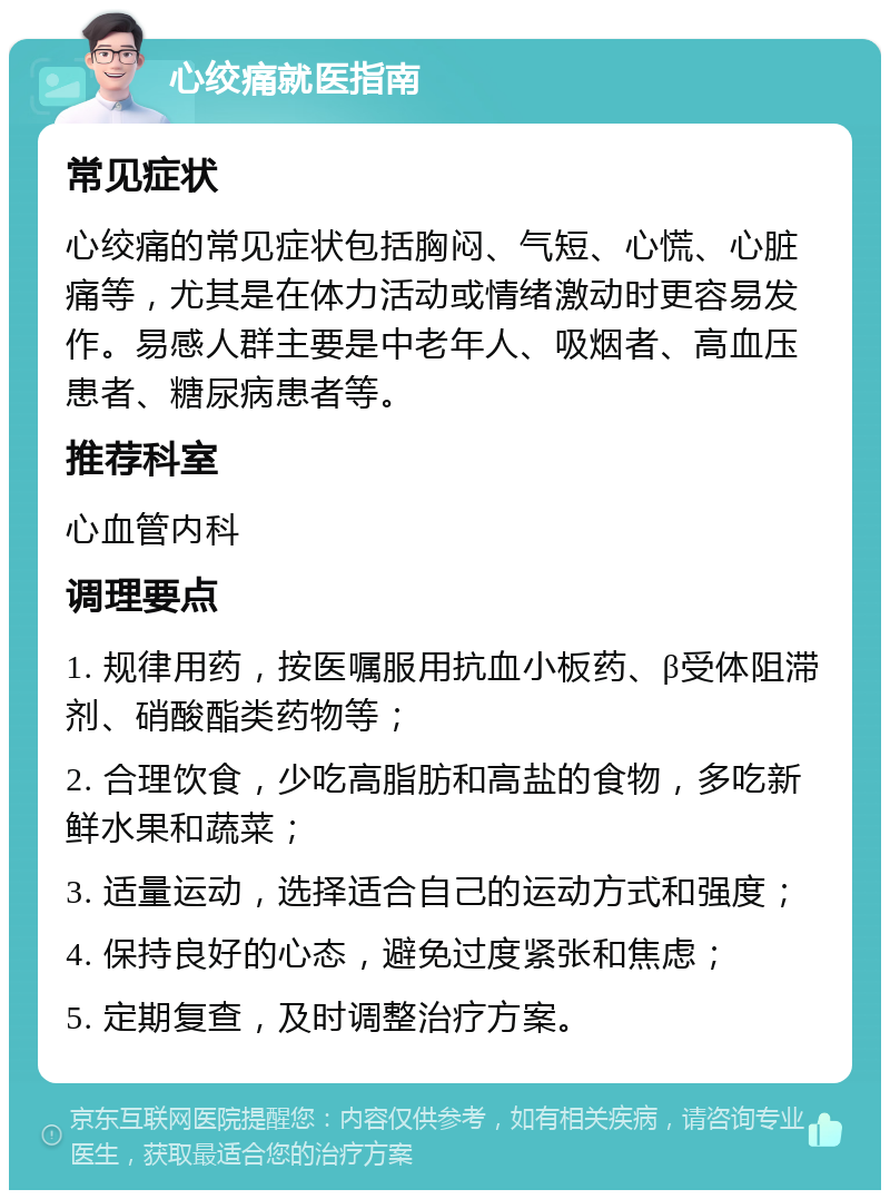 心绞痛就医指南 常见症状 心绞痛的常见症状包括胸闷、气短、心慌、心脏痛等，尤其是在体力活动或情绪激动时更容易发作。易感人群主要是中老年人、吸烟者、高血压患者、糖尿病患者等。 推荐科室 心血管内科 调理要点 1. 规律用药，按医嘱服用抗血小板药、β受体阻滞剂、硝酸酯类药物等； 2. 合理饮食，少吃高脂肪和高盐的食物，多吃新鲜水果和蔬菜； 3. 适量运动，选择适合自己的运动方式和强度； 4. 保持良好的心态，避免过度紧张和焦虑； 5. 定期复查，及时调整治疗方案。