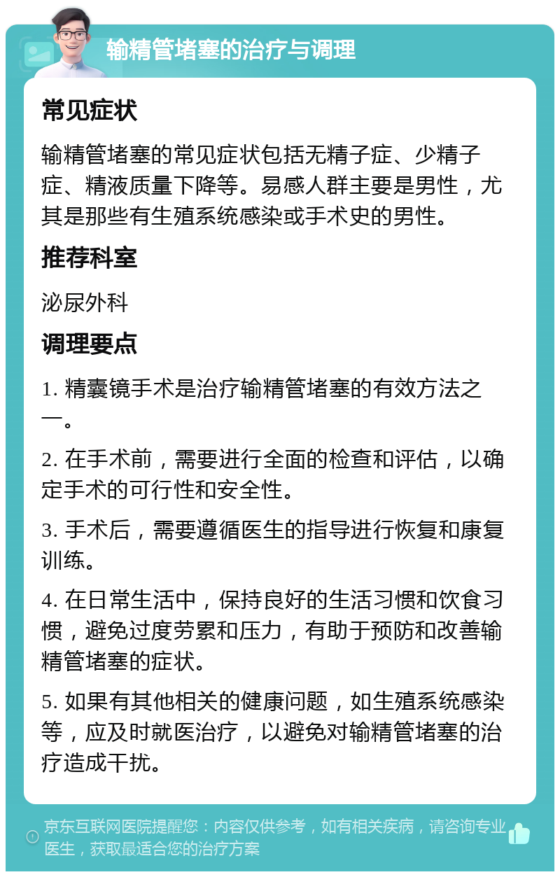 输精管堵塞的治疗与调理 常见症状 输精管堵塞的常见症状包括无精子症、少精子症、精液质量下降等。易感人群主要是男性，尤其是那些有生殖系统感染或手术史的男性。 推荐科室 泌尿外科 调理要点 1. 精囊镜手术是治疗输精管堵塞的有效方法之一。 2. 在手术前，需要进行全面的检查和评估，以确定手术的可行性和安全性。 3. 手术后，需要遵循医生的指导进行恢复和康复训练。 4. 在日常生活中，保持良好的生活习惯和饮食习惯，避免过度劳累和压力，有助于预防和改善输精管堵塞的症状。 5. 如果有其他相关的健康问题，如生殖系统感染等，应及时就医治疗，以避免对输精管堵塞的治疗造成干扰。