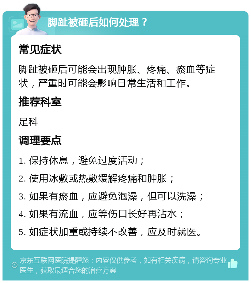 脚趾被砸后如何处理？ 常见症状 脚趾被砸后可能会出现肿胀、疼痛、瘀血等症状，严重时可能会影响日常生活和工作。 推荐科室 足科 调理要点 1. 保持休息，避免过度活动； 2. 使用冰敷或热敷缓解疼痛和肿胀； 3. 如果有瘀血，应避免泡澡，但可以洗澡； 4. 如果有流血，应等伤口长好再沾水； 5. 如症状加重或持续不改善，应及时就医。