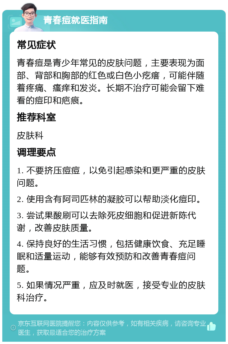 青春痘就医指南 常见症状 青春痘是青少年常见的皮肤问题，主要表现为面部、背部和胸部的红色或白色小疙瘩，可能伴随着疼痛、瘙痒和发炎。长期不治疗可能会留下难看的痘印和疤痕。 推荐科室 皮肤科 调理要点 1. 不要挤压痘痘，以免引起感染和更严重的皮肤问题。 2. 使用含有阿司匹林的凝胶可以帮助淡化痘印。 3. 尝试果酸刷可以去除死皮细胞和促进新陈代谢，改善皮肤质量。 4. 保持良好的生活习惯，包括健康饮食、充足睡眠和适量运动，能够有效预防和改善青春痘问题。 5. 如果情况严重，应及时就医，接受专业的皮肤科治疗。