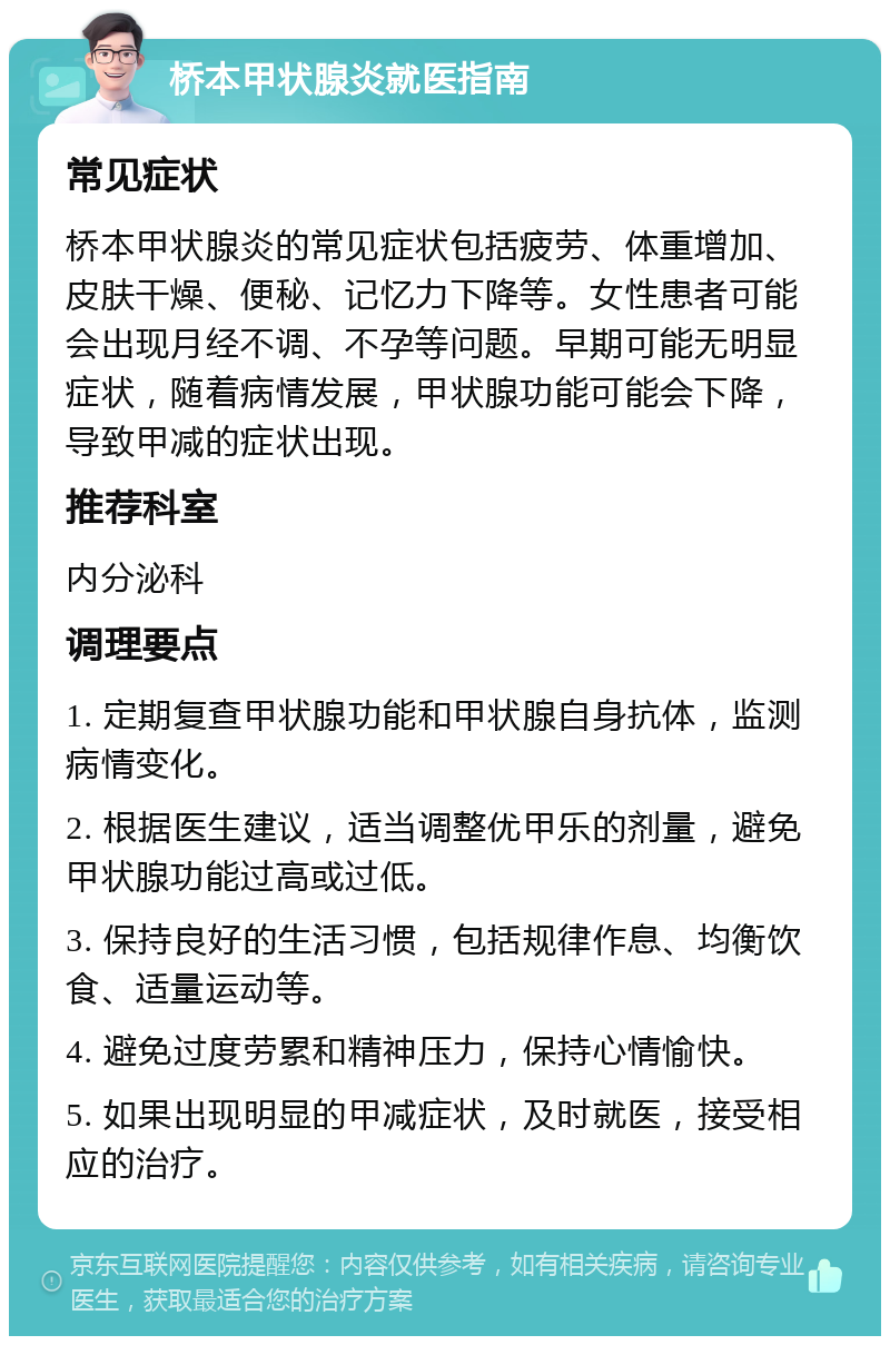 桥本甲状腺炎就医指南 常见症状 桥本甲状腺炎的常见症状包括疲劳、体重增加、皮肤干燥、便秘、记忆力下降等。女性患者可能会出现月经不调、不孕等问题。早期可能无明显症状，随着病情发展，甲状腺功能可能会下降，导致甲减的症状出现。 推荐科室 内分泌科 调理要点 1. 定期复查甲状腺功能和甲状腺自身抗体，监测病情变化。 2. 根据医生建议，适当调整优甲乐的剂量，避免甲状腺功能过高或过低。 3. 保持良好的生活习惯，包括规律作息、均衡饮食、适量运动等。 4. 避免过度劳累和精神压力，保持心情愉快。 5. 如果出现明显的甲减症状，及时就医，接受相应的治疗。