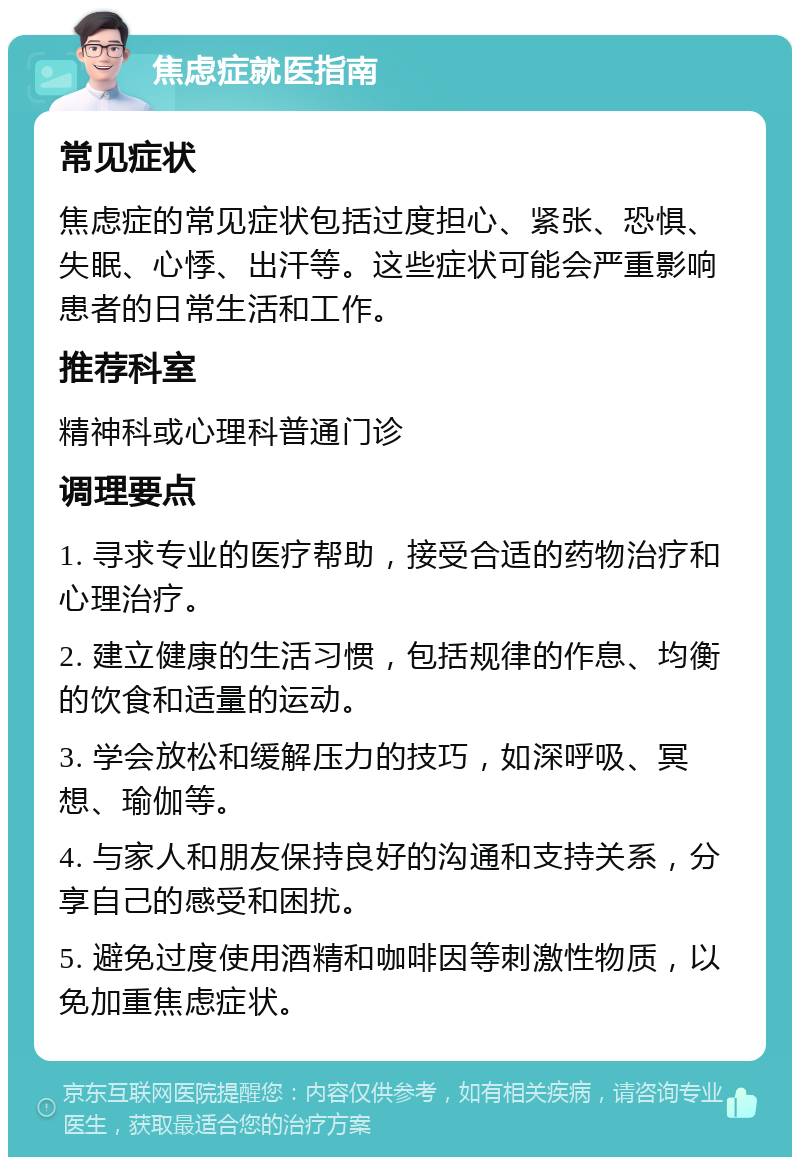 焦虑症就医指南 常见症状 焦虑症的常见症状包括过度担心、紧张、恐惧、失眠、心悸、出汗等。这些症状可能会严重影响患者的日常生活和工作。 推荐科室 精神科或心理科普通门诊 调理要点 1. 寻求专业的医疗帮助，接受合适的药物治疗和心理治疗。 2. 建立健康的生活习惯，包括规律的作息、均衡的饮食和适量的运动。 3. 学会放松和缓解压力的技巧，如深呼吸、冥想、瑜伽等。 4. 与家人和朋友保持良好的沟通和支持关系，分享自己的感受和困扰。 5. 避免过度使用酒精和咖啡因等刺激性物质，以免加重焦虑症状。