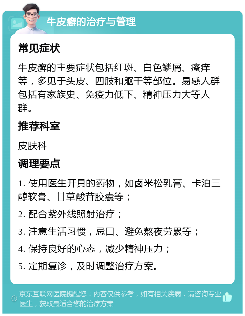 牛皮癣的治疗与管理 常见症状 牛皮癣的主要症状包括红斑、白色鳞屑、瘙痒等，多见于头皮、四肢和躯干等部位。易感人群包括有家族史、免疫力低下、精神压力大等人群。 推荐科室 皮肤科 调理要点 1. 使用医生开具的药物，如卤米松乳膏、卡泊三醇软膏、甘草酸苷胶囊等； 2. 配合紫外线照射治疗； 3. 注意生活习惯，忌口、避免熬夜劳累等； 4. 保持良好的心态，减少精神压力； 5. 定期复诊，及时调整治疗方案。