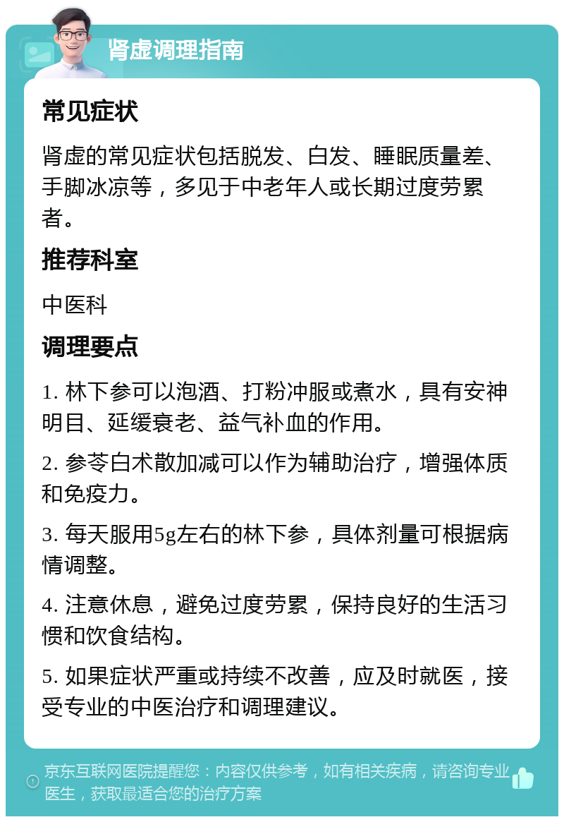 肾虚调理指南 常见症状 肾虚的常见症状包括脱发、白发、睡眠质量差、手脚冰凉等，多见于中老年人或长期过度劳累者。 推荐科室 中医科 调理要点 1. 林下参可以泡酒、打粉冲服或煮水，具有安神明目、延缓衰老、益气补血的作用。 2. 参苓白术散加减可以作为辅助治疗，增强体质和免疫力。 3. 每天服用5g左右的林下参，具体剂量可根据病情调整。 4. 注意休息，避免过度劳累，保持良好的生活习惯和饮食结构。 5. 如果症状严重或持续不改善，应及时就医，接受专业的中医治疗和调理建议。