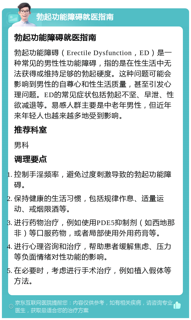 勃起功能障碍就医指南 勃起功能障碍就医指南 勃起功能障碍（Erectile Dysfunction，ED）是一种常见的男性性功能障碍，指的是在性生活中无法获得或维持足够的勃起硬度。这种问题可能会影响到男性的自尊心和性生活质量，甚至引发心理问题。ED的常见症状包括勃起不坚、早泄、性欲减退等。易感人群主要是中老年男性，但近年来年轻人也越来越多地受到影响。 推荐科室 男科 调理要点 控制手淫频率，避免过度刺激导致的勃起功能障碍。 保持健康的生活习惯，包括规律作息、适量运动、戒烟限酒等。 进行药物治疗，例如使用PDE5抑制剂（如西地那非）等口服药物，或者局部使用外用药膏等。 进行心理咨询和治疗，帮助患者缓解焦虑、压力等负面情绪对性功能的影响。 在必要时，考虑进行手术治疗，例如植入假体等方法。