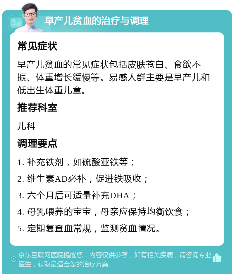 早产儿贫血的治疗与调理 常见症状 早产儿贫血的常见症状包括皮肤苍白、食欲不振、体重增长缓慢等。易感人群主要是早产儿和低出生体重儿童。 推荐科室 儿科 调理要点 1. 补充铁剂，如硫酸亚铁等； 2. 维生素AD必补，促进铁吸收； 3. 六个月后可适量补充DHA； 4. 母乳喂养的宝宝，母亲应保持均衡饮食； 5. 定期复查血常规，监测贫血情况。